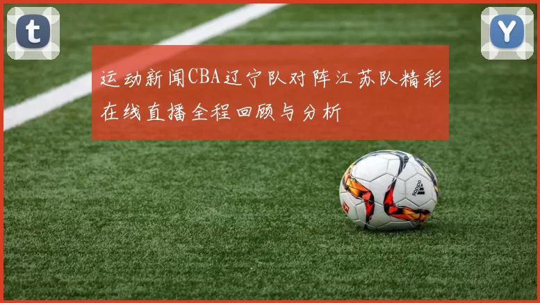运动新闻CBA辽宁队对阵江苏队精彩在线直播全程回顾与分析