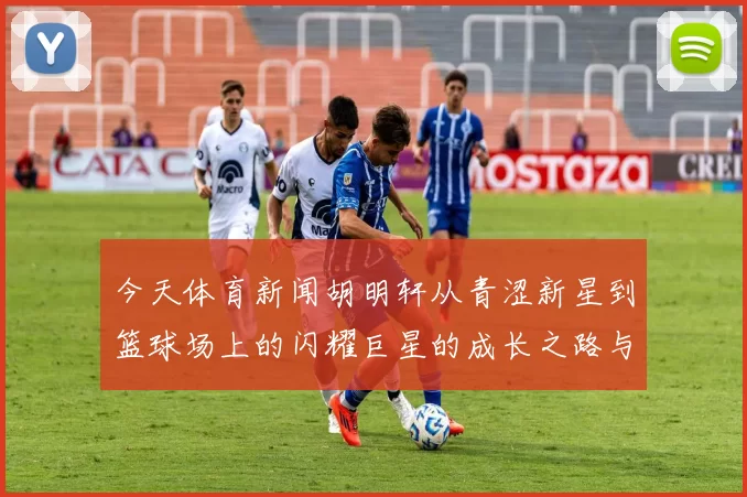 今天体育新闻胡明轩从青涩新星到篮球场上的闪耀巨星的成长之路与未来展望
