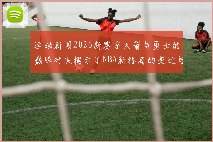 运动新闻2026新赛季火箭与勇士的巅峰对决揭示了NBA新格局的变迁与未来走势