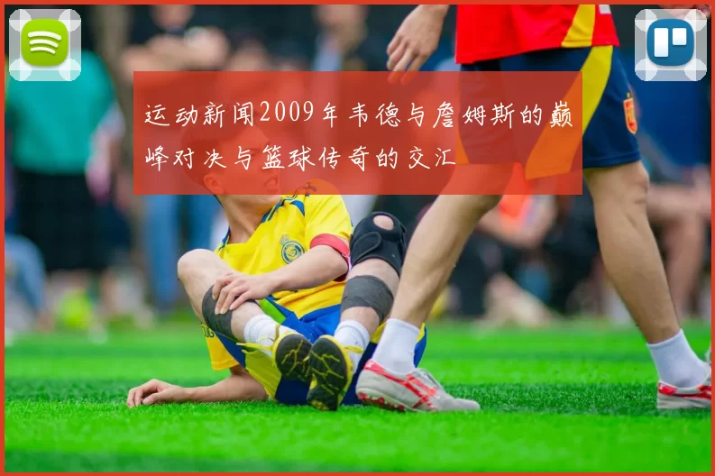 运动新闻2009年韦德与詹姆斯的巅峰对决与篮球传奇的交汇