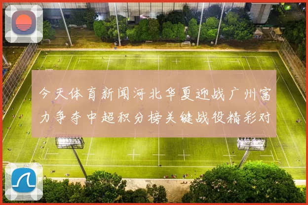 今天体育新闻河北华夏迎战广州富力争夺中超积分榜关键战役精彩对决即将上演