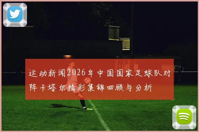 运动新闻2026年中国国家足球队对阵卡塔尔精彩集锦回顾与分析